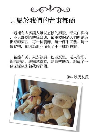 只屬於我們的台東都蘭
　這裡有太多讓人難以忘懷的風景，不只山與海
，不只部落的傳統祭典，最重要的是人們所創造
出來的東西，每一個裝飾、每一件手工藝、每一
份食物，都因為用心而有了不一樣的色彩。

　菈蹦布芙、來去涼風、巴西瓦里、老人會所、
部落廚房、錦鸞越南菜，是這些地方，組成了一
個深深吸引著我的都蘭。

　　　　　　　　　　　　　　　 By~ 秋天女孩
 