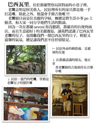 　巴西瓦里，位於都蘭警察局斜對面的小巷子裡。
　老闆志明是阿美族人，民宿裡所有的家具都是他一手
打造唷，除此之外，他還會手做吉他呢 !!!
　老闆娘目前是位美麗的孕婦，她總是將生活小事 po 上
臉書，和大家一同分享他們生活的點滴。
　因為一次在都蘭 seven( 你沒聽錯，都蘭真的有便利商
店，而且生意超好 ) 的美麗邂逅，讓我們認識了巴西瓦里
老闆的兒子，也開啟我們一探巴西瓦里的日子，輕鬆又
溫馨的氣氛，總是讓我們忍不住停留駐足。

                 ← 民宿外面的樹蔭處，是避
                 暑的首選

                 ↓ 在都蘭認識的朋友，他正
                 拿
                 　著老闆做的吉他徜徉在音樂
                 　中呢

↓ 民宿一進門的吧檯，塗鴉是
老闆兒子的傑作唷
 
