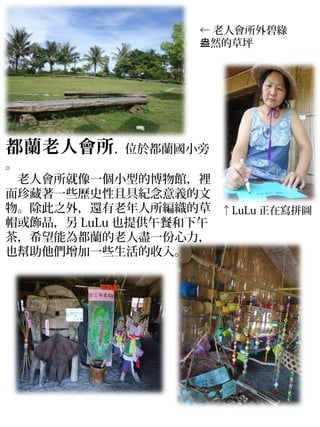← 老人會所外碧綠
                  盎然的草坪




都蘭老人會所，位於都蘭國小旁
。
　老人會所就像一個小型的博物館，裡
面珍藏著一些歷史性且具紀念意義的文
物。除此之外，還有老年人所編織的草 ↑LuLu 正在寫拼圖
帽或飾品，另 LuLu 也提供午餐和下午
茶，希望能為都蘭的老人盡一份心力，
也幫助他們增加一些生活的收入。
 