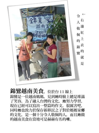 ↓
                   令
                       右
                   人
                       邊
                   敬
                       紅
                   佩
                       上
                   的
                       衣
                   錦
                       的
                   鸞
                       就
                       是




錦鸞越南美食，位於台 11 線上
錦鸞是一位越南媽媽，見到她時臉上總是堆滿
了笑容，為了融入台灣的文化，她努力學習，
現在已經可以寫出一整篇的作文，很厲害吧，
同時她也致力於保存新移民之子對於媽媽家鄉
的文化，是一個十分令人敬佩的人，而且她做
的越南美食在當地可是赫赫有名的唷。
 