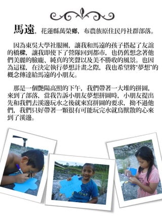　馬遠，花蓮縣萬榮鄉，布農族原住民丹社群部落。
　因為東吳大學社服團，讓我和馬遠的孩子搭起了友誼
的橋樑，讓我即使下了營隊回到都市，也仍舊想念著他
們美麗的臉龐、純真的笑聲以及美不勝收的風景。也因
為這樣，在決定執行夢想計畫之際，我也希望將“夢想”的
概念傳達給馬遠的小朋友。

　那是一個艷陽高照的下午，我們帶著一大堆的拼圖，
來到了部落，當我告訴小朋友夢想拼圖時，小朋友提出
先和我們去溪邊玩水之後就來寫拼圖的要求，拗不過他
們，我們只好帶著一顆很有可能玩完水就鳥獸散的心來
到了溪邊。
 