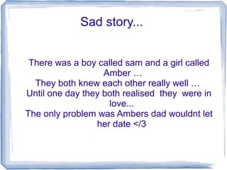 Sad story...
There was a boy called sam and a girl called
Amber …
They both knew each other really well …
Until one day they both realised they were in
love...
The only problem was Ambers dad wouldnt let
her date </3
 