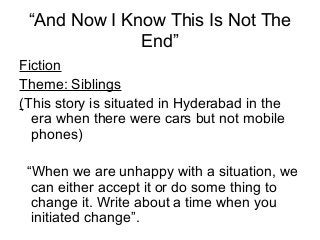 “And Now I Know This Is Not The
End”
Fiction
Theme: Siblings
(This story is situated in Hyderabad in the
era when there were cars but not mobile
phones)
“When we are unhappy with a situation, we
can either accept it or do some thing to
change it. Write about a time when you
initiated change”.

 