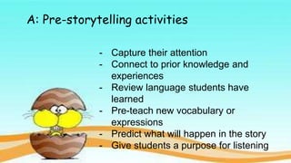 A: Pre-storytelling activities
- Capture their attention
- Connect to prior knowledge and
experiences
- Review language students have
learned
- Pre-teach new vocabulary or
expressions
- Predict what will happen in the story
- Give students a purpose for listening
 