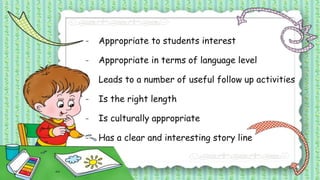 - Appropriate to students interest
- Appropriate in terms of language level
- Leads to a number of useful follow up activities
- Is the right length
- Is culturally appropriate
- Has a clear and interesting story line
 