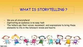 WHAT IS STORYTELLING ?
- We are all storytellers!
- Captivating an audience is no easy task
- The tellers use their voices, movement, and expressions to bring these
elements to life in the listeners’ minds and hearts.
 