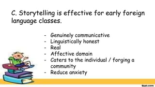 C. Storytelling is effective for early foreign
language classes.
- Genuinely communicative
- Linguistically honest
- Real
- Affective domain
- Caters to the individual / forging a
community
- Reduce anxiety
 