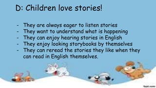 D: Children love stories!
- They are always eager to listen stories
- They want to understand what is happening
- They can enjoy hearing stories in English
- They enjoy looking storybooks by themselves
- They can reread the stories they like when they
can read in English themselves.
 