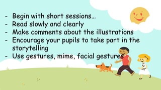 - Begin with short sessions…
- Read slowly and clearly
- Make comments about the illustrations
- Encourage your pupils to take part in the
storytelling
- Use gestures, mime, facial gestures
 