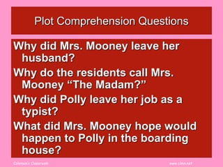 Coleman’s Classroom www.clmn.net
Plot Comprehension Questions
Why did Mrs. Mooney leave her
husband?
Why do the residents call Mrs.
Mooney “The Madam?”
Why did Polly leave her job as a
typist?
What did Mrs. Mooney hope would
happen to Polly in the boarding
house?
 