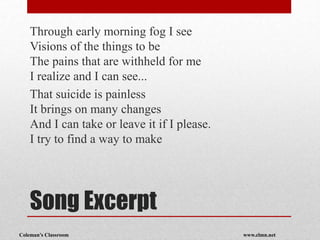 Coleman’s Classroom www.clmn.net
Song Excerpt
Through early morning fog I see
Visions of the things to be
The pains that are withheld for me
I realize and I can see...
That suicide is painless
It brings on many changes
And I can take or leave it if I please.
I try to find a way to make
 