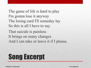 Coleman’s Classroom www.clmn.net
Song Excerpt
The game of life is hard to play
I'm gonna lose it anyway
The losing card I'll someday lay
So this is all I have to say.
That suicide is painless
It brings on many changes
And I can take or leave it if I please.
 
