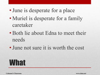 Coleman’s Classroom www.clmn.net
What
• June is desperate for a place
• Muriel is desperate for a family
caretaker
• Both lie about Edna to meet their
needs
• June not sure it is worth the cost
 