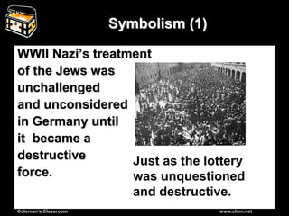 Coleman’s Classroom www.clmn.net
Symbolism (1)
WWII Nazi’s treatment
of the Jews was
unchallenged
and unconsidered
in Germany until
it became a
destructive
force.
Just as the lottery
was unquestioned
and destructive.
 