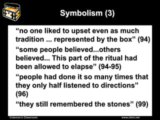 Coleman’s Classroom www.clmn.net
Symbolism (3)
“no one liked to upset even as much
tradition ... represented by the box” (94)
“some people believed...others
believed... This part of the ritual had
been allowed to elapse” (94-95)
“people had done it so many times that
they only half listened to directions”
(96)
“they still remembered the stones” (99)
 
