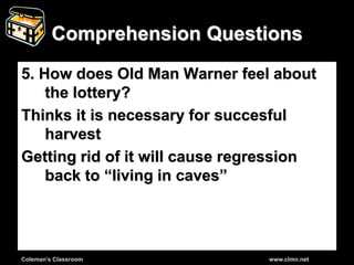 Coleman’s Classroom www.clmn.net
Comprehension Questions
5. How does Old Man Warner feel about
the lottery?
Thinks it is necessary for succesful
harvest
Getting rid of it will cause regression
back to “living in caves”
 
