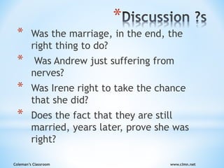 Coleman’s Classroom www.clmn.net
*
* Was the marriage, in the end, the
right thing to do?
* Was Andrew just suffering from
nerves?
* Was Irene right to take the chance
that she did?
* Does the fact that they are still
married, years later, prove she was
right?
 