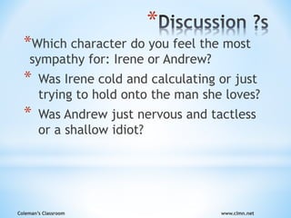 Coleman’s Classroom www.clmn.net
*
*Which character do you feel the most
sympathy for: Irene or Andrew?
* Was Irene cold and calculating or just
trying to hold onto the man she loves?
* Was Andrew just nervous and tactless
or a shallow idiot?
 