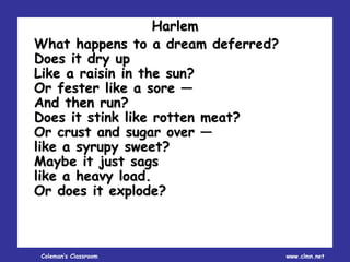 Coleman’s Classroom www.clmn.net
Harlem
What happens to a dream deferred?
Does it dry up
Like a raisin in the sun?
Or fester like a sore —
And then run?
Does it stink like rotten meat?
Or crust and sugar over —
like a syrupy sweet?
Maybe it just sags
like a heavy load.
Or does it explode?
 