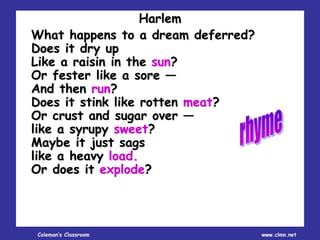 Coleman’s Classroom www.clmn.net
Harlem
What happens to a dream deferred?
Does it dry up
Like a raisin in the sun?
Or fester like a sore —
And then run?
Does it stink like rotten meat?
Or crust and sugar over —
like a syrupy sweet?
Maybe it just sags
like a heavy load.
Or does it explode?
 