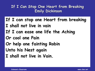 Coleman’s Classroom www.clmn.net
If I Can Stop One Heart from Breaking
Emily Dickinson
If I can stop one Heart from breaking
I shall not live in vain
If I can ease one life the Aching
Or cool one Pain
Or help one fainting Robin
Unto his Nest again
I shall not live in Vain.
 