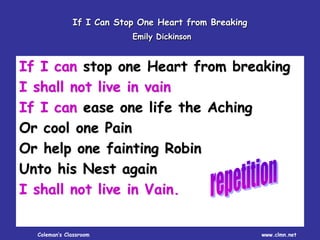 Coleman’s Classroom www.clmn.net
If I Can Stop One Heart from Breaking
Emily Dickinson
If I can stop one Heart from breaking
I shall not live in vain
If I can ease one life the Aching
Or cool one Pain
Or help one fainting Robin
Unto his Nest again
I shall not live in Vain.
 