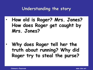 Coleman’s Classroom www.clmn.net
• How old is Roger? Mrs. Jones?
How does Roger get caught by
Mrs. Jones?
• Why does Roger tell her the
truth about running? Why did
Roger try to steal the purse?
Understanding the story
 
