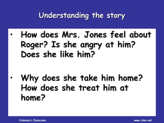 Coleman’s Classroom www.clmn.net
• How does Mrs. Jones feel about
Roger? Is she angry at him?
Does she like him?
• Why does she take him home?
How does she treat him at
home?
Understanding the story
 