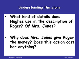 Coleman’s Classroom www.clmn.net
• What kind of details does
Hughes use in the description of
Roger? Of Mrs. Jones?
• Why does Mrs. Jones give Roger
the money? Does this action cost
her anything?
Understanding the story
 