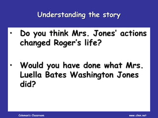 Coleman’s Classroom www.clmn.net
• Do you think Mrs. Jones’ actions
changed Roger’s life?
• Would you have done what Mrs.
Luella Bates Washington Jones
did?
Understanding the story
 