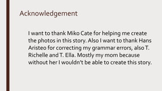 Acknowledgement
I want to thank Miko Cate for helping me create
the photos in this story. Also I want to thank Hans
Aristeo for correcting my grammar errors, alsoT.
Richelle andT. Ella. Mostly my mom because
without her I wouldn’t be able to create this story.
 