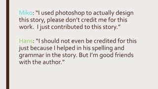 Miko: “I used photoshop to actually design
this story, please don’t credit me for this
work. I just contributed to this story.”
Hans: “I should not even be credited for this
just because I helped in his spelling and
grammar in the story. But I’m good friends
with the author.”
 