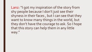 Lanz: “I got my inspiration of the story from
shy people because I don’t just see their
shyness in their faces , but I can see that they
want to know many things in the world, but
they don’t have the courage to ask. So I hope
that this story can help them in any little
way.”
 