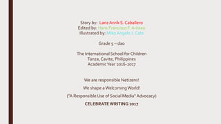 Story by: LanzAnrik S. Caballero
Edited by: Hans Francisco F. Aristeo
Illustrated by: MikoAngelo J. Cate
Grade 5 – dao
The International School for Children
Tanza,Cavite, Philippines
AcademicYear 2016-2017
We are responsible Netizens!
We shape aWelcomingWorld!
("A Responsible Use of Social Media" Advocacy)
CELEBRATEWRITING 2017
 