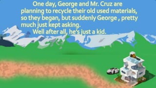 One day, George and Mr. Cruz are
planning to recycle their old used materials,
so they began, but suddenly George , pretty
much just kept asking.
Well after all, he’s just a kid.
 
