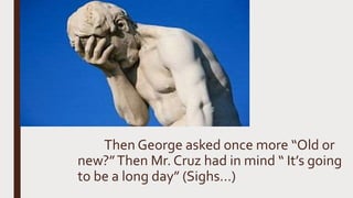 Then George asked once more “Old or
new?”Then Mr. Cruz had in mind “ It’s going
to be a long day” (Sighs…)
 