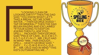“LOOKING CLEAN OR
LOOKING DIRTY?”THENTHE DAD
SAID “YOU KNOW WHAT! LET’S
TAKE A BREAK, GET ME SOME
WATER…”THEN GEORGE ASKED “
TAP OR MINERAL?”THENTHE DAD
BEGAN RAGING AND EXCLAIMED
“IFYOUR GOINGTO KEEP ON
ASKINGTHEN I’LL ASKYOU!,
SPELL… PACKAGE!THEN GEORGE
SAID “PIECE OF CAKE.. B-O-X W-I-T-
H S-T-U-F-F I-N I-T.. MR. CRUZ HAD
IN MIND “MM…FAIR ENOUGH…
SPELL…VASE!!!! GEORGE SAID: “
EASY…. F-L-O-W-E-R H-O-L-D-E-
R”… MR. CRUZ HAD IN MIND “THIS
KID’S OUTSMARTING ME…”
 