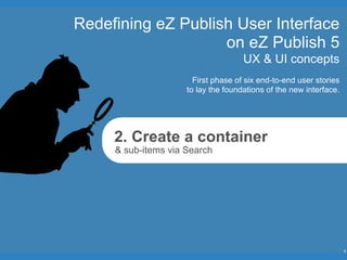 Redefining eZ Publish User Interface
                    on eZ Publish 5
                                     UX & UI concepts
                       First phase of six end-to-end user stories
                     to lay the foundations of the new interface.




     2. Create a container
     & sub-items via Search




                                                                    1
 