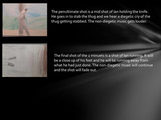 The penultimate shot is a mid shot of Ian holding the knife.
He goes in to stab the thug and we hear a diegetic cry of the
thug getting stabbed.The non-diegetic music gets louder.
The final shot of the 2 minuets is a shot of Ian running. It will
be a close up of his feet and he will be running away from
what he had just done.The non-diegetic music will continue
and the shot will fade out.
 