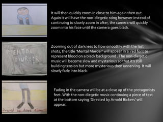 It will then quickly zoom in close to him again then out.
Again it will have the non-diegetic sting however instead of
continuing to slowly zoom in after, the camera will quickly
zoom into his face until the camera goes black.
Zooming out of darkness to flow smoothly with the last
shots, the title ‘Mental Murder’ will appear in a red font to
represent blood on a black background .The non-diegetic
music will become slow and mysterious so that it’s still
building tension but more mysterious then unnerving. It will
slowly fade into black.
Fading in the camera will be at a close up of the protagonists
feet.With the non-diegetic music continuing a piece of text
at the bottom saying ‘Directed by Arnold Bickers’ will
appear.
 