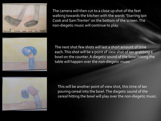 The camera will then cut to a close up shot of the feet
walking towards the kitchen with the words ‘Starring Iain
Cook and SamTrenter’ on the bottom of the screen.The
non-diegetic music will continue to play.
The next shot few shots will last a short amount of time
each.This shot will be a point of view shot of Ian grabbing a
bowl on the counter. A diegetic sound of the bowl hitting the
table will happen over the non-diegetic music
This will be another point of view shot, this time of Ian
pouring cereal into the bowl.The diegetic sound of the
cereal hitting the bowl will play over the non-diegetic music.
 