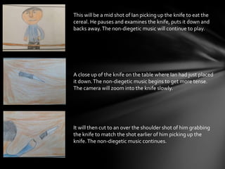 This will be a mid shot of Ian picking up the knife to eat the
cereal. He pauses and examines the knife, puts it down and
backs away.The non-diegetic music will continue to play.
A close up of the knife on the table where Ian had just placed
it down.The non-diegetic music begins to get more tense.
The camera will zoom into the knife slowly.
It will then cut to an over the shoulder shot of him grabbing
the knife to match the shot earlier of him picking up the
knife.The non-diegetic music continues.
 