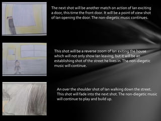 The next shot will be another match on action of Ian exciting
a door, this time the front door. It will be a point of view shot
of Ian opening the door.The non-diegetic music continues.
This shot will be a reverse zoom of Ian exiting the house
which will not only show Ian leaving, but it will be an
establishing shot of the street he lives in.The non-diegetic
music will continue.
An over the shoulder shot of Ian walking down the street.
This shot will fade into the next shot.The non-diegetic music
will continue to play and build up.
 
