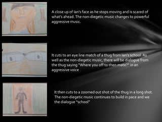 A close up of Ian’s face as he stops moving and is scared of
what’s ahead.The non-diegetic music changes to powerful
aggressive music.
It cuts to an eye line match of a thug from Ian’s school. As
well as the non-diegetic music, there will be dialogue from
the thug saying “Where you off to then mate?” in an
aggressive voice
It then cuts to a zoomed out shot of the thug in a long shot.
The non-diegetic music continues to build in pace and we
the dialogue “school”
 