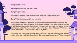 “Dong!” said the clock.
“Please wait a moment!” said the Prince.
“Dong!” rung the clock.
“Goodbye!” Cinderella turned one last time. Then she rushed out the door.
“Dong!” The clock was quiet. It was midnight.
“Wait!” called the Prince. He picked up her glass slipper and rushed out the door. He
looked around but could not see her blue dress anywhere. “This is all I have left from her,”
he said, looking down at the glass slipper. He saw that it was made in a special way, to fit a
foot like none other. “Somewhere there is the other glass slipper,” he said. “And when I find
it, I will find her, too. Then I will ask her to be my bride!”
From hut to hut, from house to house, went the Prince. One young woman after another
tried to fit her foot inside the glass slipper. But none could fit. And so the Prince moved on.
 