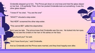 Cinderella stepped up to him. The Prince got down on one knee and tried the glass slipper
on her foot. It fit perfectly! Then, from her pocket Cinderella took out something. It was the
other glass slipper!
“I knew it!” he cried. “You are the one!”
“WHAT?” shouted a step-sister.
“Not HER!” screamed the other step-sister.
“This cannot BE!” yelled the stepmother.
But it was too late. The prince knew that Cinderella was the one. He looked into her eyes.
He did not see the cinders in her hair or the ashes on her face.
“I have found you!” he said.
“And I have found you,” said Cinderella.
And so Cinderella and the Prince were married, and they lived happily ever after.
 