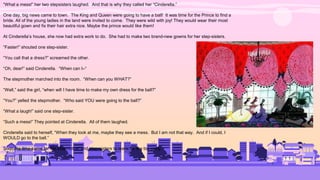 “What a mess!” her two stepsisters laughed. And that is why they called her “Cinderella.”
One day, big news came to town. The King and Queen were going to have a ball! It was time for the Prince to find a
bride. All of the young ladies in the land were invited to come. They were wild with joy! They would wear their most
beautiful gown and fix their hair extra nice. Maybe the prince would like them!
At Cinderella’s house, she now had extra work to do. She had to make two brand-new gowns for her step-sisters.
“Faster!” shouted one step-sister.
“You call that a dress?” screamed the other.
“Oh, dear!” said Cinderella. “When can I–“
The stepmother marched into the room. “When can you WHAT?”
“Well,” said the girl, “when will I have time to make my own dress for the ball?”
“You?” yelled the stepmother. “Who said YOU were going to the ball?”
“What a laugh!” said one step-sister.
“Such a mess!” They pointed at Cinderella. All of them laughed.
Cinderella said to herself, “When they look at me, maybe they see a mess. But I am not that way. And if I could, I
WOULD go to the ball.”
Soon the time came for the stepmother and step-sisters to leave for the big party.
 