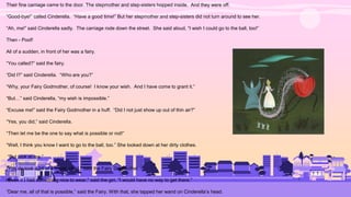 Their fine carriage came to the door. The stepmother and step-sisters hopped inside. And they were off.
“Good-bye!” called Cinderella. “Have a good time!” But her stepmother and step-sisters did not turn around to see her.
“Ah, me!” said Cinderella sadly. The carriage rode down the street. She said aloud, “I wish I could go to the ball, too!”
Then - Poof!
All of a sudden, in front of her was a fairy.
“You called?” said the fairy.
“Did I?” said Cinderella. “Who are you?”
“Why, your Fairy Godmother, of course! I know your wish. And I have come to grant it.”
“But…” said Cinderella, “my wish is impossible.”
“Excuse me!” said the Fairy Godmother in a huff. “Did I not just show up out of thin air?”
“Yes, you did,” said Cinderella.
“Then let me be the one to say what is possible or not!”
“Well, I think you know I want to go to the ball, too.” She looked down at her dirty clothes.
“But look at me.”
“You do look a bit of a mess, child,” said the Fairy Godmother.
“Even if I had something nice to wear," said the girl, "I would have no way to get there."
“Dear me, all of that is possible,” said the Fairy. With that, she tapped her wand on Cinderella’s head.
 