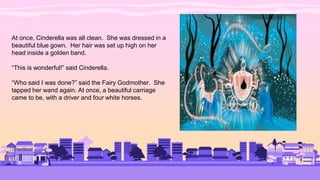 At once, Cinderella was all clean. She was dressed in a
beautiful blue gown. Her hair was set up high on her
head inside a golden band.
“This is wonderful!” said Cinderella.
“Who said I was done?” said the Fairy Godmother. She
tapped her wand again. At once, a beautiful carriage
came to be, with a driver and four white horses.
 