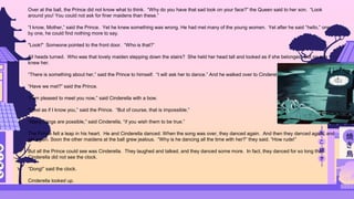Over at the ball, the Prince did not know what to think. “Why do you have that sad look on your face?” the Queen said to her son. “Look
around you! You could not ask for finer maidens than these.”
“I know, Mother,” said the Prince. Yet he knew something was wrong. He had met many of the young women. Yet after he said “hello,” one
by one, he could find nothing more to say.
"Look!" Someone pointed to the front door. “Who is that?”
All heads turned. Who was that lovely maiden stepping down the stairs? She held her head tall and looked as if she belonged. But no one
knew her.
“There is something about her,” said the Prince to himself. “I will ask her to dance.” And he walked over to Cinderella.
“Have we met?” said the Prince.
“I am pleased to meet you now,” said Cinderella with a bow.
“I feel as if I know you,” said the Prince. “But of course, that is impossible.”
“Many things are possible,” said Cinderella, “if you wish them to be true.”
The Prince felt a leap in his heart. He and Cinderella danced. When the song was over, they danced again. And then they danced again, and
yet again. Soon the other maidens at the ball grew jealous. “Why is he dancing all the time with her?” they said. “How rude!”
But all the Prince could see was Cinderella. They laughed and talked, and they danced some more. In fact, they danced for so long that
Cinderella did not see the clock.
“Dong!” said the clock.
Cinderella looked up.
 
